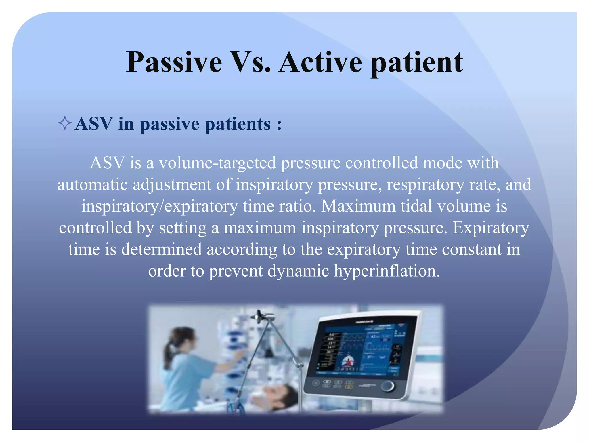 Passive Vs. Active patient
ASV in passive patients :
ASV is a volume-targeted pressure controlled mode with
automatic adjustment of inspiratory pressure, respiratory rate, and
inspiratory/expiratory time ratio. Maximum tidal volume is
controlled by setting a maximum inspiratory pressure. Expiratory
time is determined according to the expiratory time constant in
order to prevent dynamic hyperinflation.
 