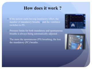  If the patient starts having inspiratory effort, the
number of mandatory breaths and the ventilator
switches to PS .
 Pressure limits for both mandatory and spontaneous
breaths is always being automatically adjusted .
 The more the spontaneous (PS) breathing, the less
the mandatory (PC) breaths .
How does it work ?
 