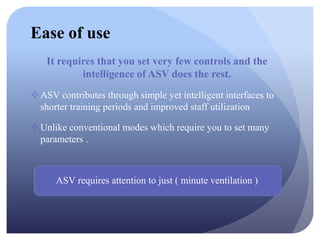 Ease of use
It requires that you set very few controls and the
intelligence of ASV does the rest.
ASV contributes through simple yet intelligent interfaces to
shorter training periods and improved staff utilization
Unlike conventional modes which require you to set many
parameters .
ASV requires attention to just ( minute ventilation )
 