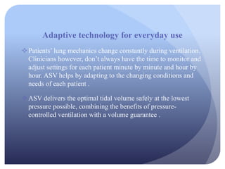 Adaptive technology for everyday use
Patients’ lung mechanics change constantly during ventilation.
Clinicians however, don’t always have the time to monitor and
adjust settings for each patient minute by minute and hour by
hour. ASV helps by adapting to the changing conditions and
needs of each patient .
ASV delivers the optimal tidal volume safely at the lowest
pressure possible, combining the benefits of pressure-
controlled ventilation with a volume guarantee .
 