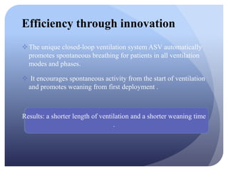 Efficiency through innovation
The unique closed-loop ventilation system ASV automatically
promotes spontaneous breathing for patients in all ventilation
modes and phases.
 It encourages spontaneous activity from the start of ventilation
and promotes weaning from first deployment .
Results: a shorter length of ventilation and a shorter weaning time
.
 