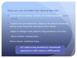 There are a lot of studies that showed that ASV :
Can be used to ventilate virtually all intubated patients ( active
/ passive ) .
 requires less user interaction, adapts to the patient's breathing
activity more frequently and causes fewer alarms .
 adapts to changes in the patient’s lung mechanics over time .
 allows shorter weaning times .
allows shorter ventilation times .
ASV adapts to lung mechanics by automatically
applying lower tidal volumes in ARDS patients
 