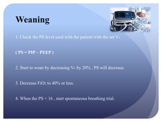 Weaning
1. Check the PS level used with the patient with the set VE
( PS = PIP – PEEP )
2. Start to wean by decreasing VE by 20% , PS will decrease.
3. Decrease FiO2 to 40% or less.
4. When the PS < 16 , start spontaneous breathing trial.
 