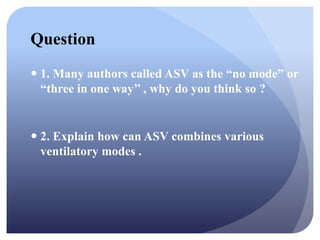 Question
 1. Many authors called ASV as the “no mode” or
“three in one way’’ , why do you think so ?
 2. Explain how can ASV combines various
ventilatory modes .
 