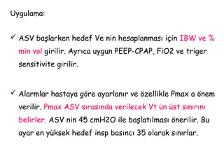 Uygulama:
 ASV başlarken hedef Ve nin hesaplanması için IBW ve %
min vol girilir. Ayrıca uygun PEEP-CPAP, FiO2 ve triger
sensitivite girilir.
 Alarmlar hastaya göre ayarlanır ve özellikle Pmax a önem
verilir. Pmax ASV sırasında verilecek Vt ün üst sınırını
belirler. ASV nin 45 cmH2O ile başlatılması önerilir. Bu
ayar en yüksek hedef insp basıncı 35 olarak sınırlar.
 