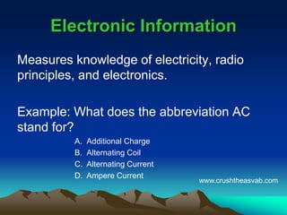 Electronic InformationElectronic Information
Measures knowledge of electricity, radio
principles, and electronics.
Example: What does the abbreviation AC
stand for?
A. Additional Charge
B. Alternating Coil
C. Alternating Current
D. Ampere Current
www.crushtheasvab.com
 