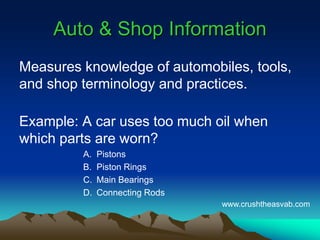 Auto & Shop InformationAuto & Shop Information
Measures knowledge of automobiles, tools,
and shop terminology and practices.
Example: A car uses too much oil when
which parts are worn?
A. Pistons
B. Piston Rings
C. Main Bearings
D. Connecting Rods
www.crushtheasvab.com
 