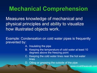 Mechanical ComprehensionMechanical Comprehension
Measures knowledge of mechanical and
physical principles and ability to visualize
how illustrated objects work.
Example: Condensation on cold water pipes is frequently
prevented by:
A. Insulating the pipe
B. Keeping the temperature of cold water at least 10
degrees above the freezing point
C. Keeping the cold water lines near the hot water
lines
D. Oiling or greasing the outside of the pipe
www.crushtheasvab.com
 