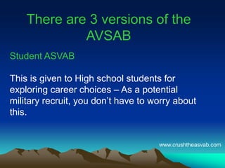 There are 3 versions of the
AVSAB
Student ASVAB
This is given to High school students for
exploring career choices – As a potential
military recruit, you don’t have to worry about
this.
www.crushtheasvab.com
 