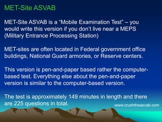 MET-Site ASVAB
MET-Site ASVAB is a “Mobile Examination Test” – you
would write this version if you don’t live near a MEPS
(Military Entrance Processing Station)
MET-sites are often located in Federal government office
buildings, National Guard armories, or Reserve centers.
This version is pen-and-paper based rather the computer-
based test. Everything else about the pen-and-paper version
is similar to the computer-based version.
The test is approximately 149 minutes in length and there
are 225 questions in total. www.crushtheasvab.com
 