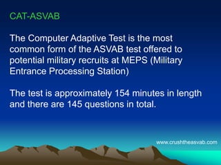 CAT-ASVAB
The Computer Adaptive Test is the most
common form of the ASVAB test offered to
potential military recruits at MEPS (Military
Entrance Processing Station)
The test is approximately 154 minutes in length
and there are 145 questions in total.
www.crushtheasvab.com
 