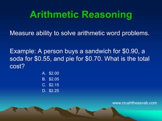 Arithmetic ReasoningArithmetic Reasoning
Measure ability to solve arithmetic word problems.
Example: A person buys a sandwich for $0.90, a
soda for $0.55, and pie for $0.70. What is the
total cost?
A. $2.00
B. $2.05
C. $2.15
D. $2.25
www.crushtheasvab.com
 