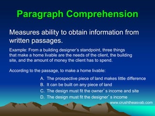 Paragraph ComprehensionParagraph Comprehension
Measures ability to obtain information from
written passages.
A. The prospective piece of land makes little difference
B. It can be built on any piece of land
C. The design must fit the owner’s income and site
D. The design must fit the designer’s income
Example: From a building designer’s standpoint, three things
that make a home livable are the needs of the client, the building
site, and the amount of money the client has to spend.
According to the passage, to make a home livable:
www.crushtheasvab.com
 