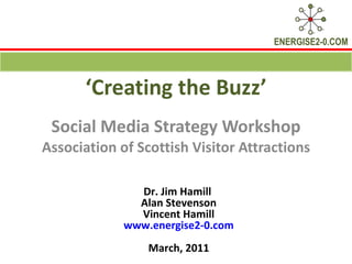 ‘ Creating the Buzz’ Social Media Strategy Workshop Association of Scottish Visitor Attractions Dr. Jim Hamill  Alan Stevenson Vincent Hamill www.energise2-0.com March, 2011 
