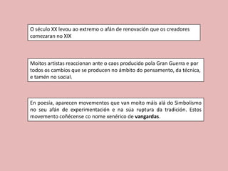 O século XX levou ao extremo o afán de renovación que os creadores
comezaran no XIX



Moitos artistas reaccionan ante o caos producido pola Gran Guerra e por
todos os cambios que se producen no ámbito do pensamento, da técnica,
e tamén no social.



En poesía, aparecen movementos que van moito máis alá do Simbolismo
no seu afán de experimentación e na súa ruptura da tradición. Estos
movemento coñécense co nome xenérico de vangardas.
 