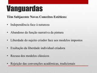 Vanguardas
Têm Subjacente Novos Conceitos Estéticos:
• Independência face à natureza
• Abandono da função narrativa da pintura
• Liberdade do sujeito criador face aos modelos impostos
• Exaltação da liberdade individual criadora
• Recusa dos modelos clássicos
• Rejeição das convenções académicas, tradicionais

 