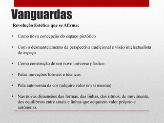 Vanguardas
Revolução Estética que se Afirma:
• Como nova concepção do espaço pictórico
• Com o desmantelamento da perspectiva tradicional e visão intelectualista
do espaço
• Como construção de um novo universo plástico
• Pelas inovações formais e técnicas
• Pela autonomia da cor (adquire valor em si mesma)
• Nas novas dimensões das formas, das linhas, dos ritmos, do movimento,
dos equilíbrios entre sinais e linhas que adquirem valor próprio e
autónomo.

 