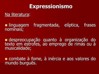 Expressionismo
Na literatura:
 linguagem fragmentada, elíptica, frases
nominais;
 despreocupação quanto à organização do
texto em estrofes, ao emprego de rimas ou à
musicalidade;
 combate à fome, à inércia e aos valores do
mundo burguês.
 
