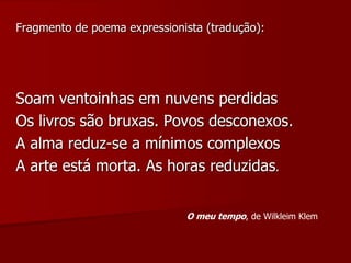 Fragmento de poema expressionista (tradução):
Soam ventoinhas em nuvens perdidas
Os livros são bruxas. Povos desconexos.
A alma reduz-se a mínimos complexos
A arte está morta. As horas reduzidas.
O meu tempo, de Wilkleim Klem
 