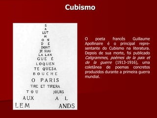 Cubismo
O poeta francês Guillaume
Apollinaire é o principal repre-
sentante do Cubismo na literatura.
Depois de sua morte, foi publicado
Caligrammes, poèmes de la paix et
de la guerre (1913-1916), uma
coletânea de poemas concretos
produzidos durante a primeira guerra
mundial.
 