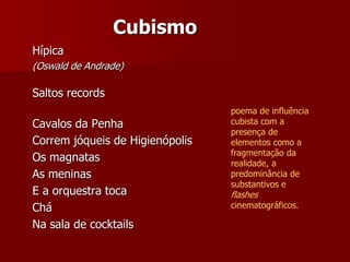 Cubismo
Hípica
(Oswald de Andrade)
Saltos records
Cavalos da Penha
Correm jóqueis de Higienópolis
Os magnatas
As meninas
E a orquestra toca
Chá
Na sala de cocktails
poema de influência
cubista com a
presença de
elementos como a
fragmentação da
realidade, a
predominância de
substantivos e
flashes
cinematográficos.
 