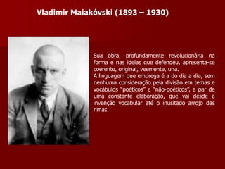 Vladimir Maiakóvski (1893 – 1930)
Sua obra, profundamente revolucionária na
forma e nas ideias que defendeu, apresenta-se
coerente, original, veemente, una.
A linguagem que emprega é a do dia a dia, sem
nenhuma consideração pela divisão em temas e
vocábulos “poéticos” e “não-poéticos”, a par de
uma constante elaboração, que vai desde a
invenção vocabular até o inusitado arrojo das
rimas.
 