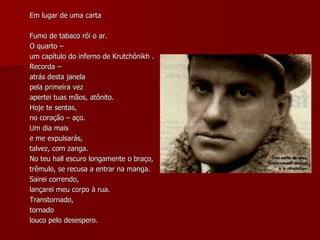 Em lugar de uma carta
Fumo de tabaco rói o ar.
O quarto –
um capítulo do inferno de Krutchônikh .
Recorda –
atrás desta janela
pela primeira vez
apertei tuas mãos, atônito.
Hoje te sentas,
no coração – aço.
Um dia mais
e me expulsarás,
talvez, com zanga.
No teu hall escuro longamente o braço,
trêmulo, se recusa a entrar na manga.
Sairei correndo,
lançarei meu corpo à rua.
Transtornado,
tornado
louco pelo desespero.
 