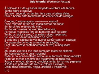 Ode triunfal (Fernando Pessoa)
À dolorosa luz das grandes lâmpadas eléctricas da fábrica
Tenho febre e escrevo.
Escrevo rangendo os dentes, fera para a beleza disto,
Para a beleza disto totalmente desconhecida dos antigos.
Ó rodas, ó engrenagens, r-r-r-r-r-r-r eterno!
Forte espasmo retido dos maquinismos em fúria!
Em fúria fora e dentro de mim,
Por todos os meus nervos dissecados fora,
Por todas as papilas fora de tudo com que eu sinto!
Tenho os lábios secos, ó grandes ruídos modernos,
De vos ouvir demasiadamente de perto,
E arde-me a cabeça de vos querer cantar com um excesso
De expressão de todas as minhas sensações,
Com um excesso contemporâneo de vós, ó máquinas!
[...]
Ah, poder exprimir-me todo como um motor se exprime!
Ser completo como uma máquina!
Poder ir na vida triunfante como um automóvel último-modelo!
Poder ao menos penetrar-me fisicamente de tudo isto,
Rasgar-me todo, abrir-me completamente, tornar-me passento
A todos os perfumes de óleos e calores e carvões
Desta flora estupenda, negra, artificial e insaciável! !
[...]
 
