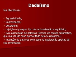Dadaísmo
Na literatura:
 Agressividade;
 improvisação;
 desordem;
 rejeição a qualquer tipo de racionalização e equilíbrio;
 livre associação de palavras (técnica de escrita automática,
que mais tarde seria aproveitada pelo Surrealismo);
 invenção de palavras com base na exploração apenas de
sua sonoridade.
 