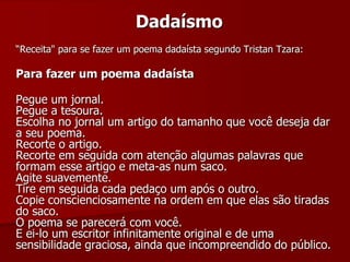 Dadaísmo
“Receita" para se fazer um poema dadaísta segundo Tristan Tzara:
Para fazer um poema dadaísta
Pegue um jornal.
Pegue a tesoura.
Escolha no jornal um artigo do tamanho que você deseja dar
a seu poema.
Recorte o artigo.
Recorte em seguida com atenção algumas palavras que
formam esse artigo e meta-as num saco.
Agite suavemente.
Tire em seguida cada pedaço um após o outro.
Copie conscienciosamente na ordem em que elas são tiradas
do saco.
O poema se parecerá com você.
E ei-lo um escritor infinitamente original e de uma
sensibilidade graciosa, ainda que incompreendido do público.
 