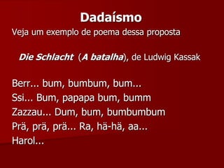 Dadaísmo
Veja um exemplo de poema dessa proposta
Die Schlacht (A batalha), de Ludwig Kassak
Berr... bum, bumbum, bum...
Ssi... Bum, papapa bum, bumm
Zazzau... Dum, bum, bumbumbum
Prä, prä, prä... Ra, hä-hä, aa...
Harol...
 