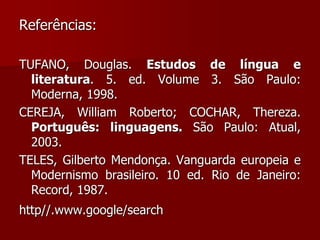 Referências:
TUFANO, Douglas. Estudos de língua e
literatura. 5. ed. Volume 3. São Paulo:
Moderna, 1998.
CEREJA, William Roberto; COCHAR, Thereza.
Português: linguagens. São Paulo: Atual,
2003.
TELES, Gilberto Mendonça. Vanguarda europeia e
Modernismo brasileiro. 10 ed. Rio de Janeiro:
Record, 1987.
http//.www.google/search
 