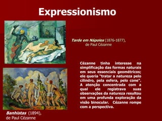 Tarde em Nápoles (1876-1877),
de Paul Cézanne
Expressionismo
Banhistas (1894),
de Paul Cézanne
Cézanne tinha interesse na
simplificação das formas naturais
em seus essenciais geométricos;
ele queria “tratar a natureza pelo
cilindro, pela esfera, pelo cone”.
A atenção concentrada com a
qual ele registrava suas
observações da natureza resultou
em uma profunda exploração da
visão binocular. Cézanne rompe
com a perspectiva.
 