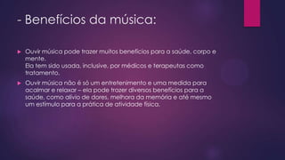 - Benefícios da música:


Ouvir música pode trazer muitos benefícios para a saúde, corpo e
mente.
Ela tem sido usada, inclusive, por médicos e terapeutas como
tratamento.



Ouvir música não é só um entretenimento e uma medida para
acalmar e relaxar – ela pode trazer diversos benefícios para a
saúde, como alívio de dores, melhora da memória e até mesmo
um estímulo para a prática de atividade física.

 