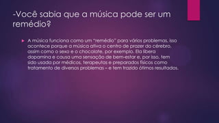 -Você sabia que a música pode ser um
remédio?


A música funciona como um “remédio” para vários problemas, isso
acontece porque a música ativa o centro de prazer do cérebro,
assim como o sexo e o chocolate, por exemplo. Ela libera
dopamina e causa uma sensação de bem-estar e, por isso, tem
sido usada por médicos, terapeutas e preparados físicos como
tratamento de diversos problemas – e tem trazido ótimos resultados.

 
