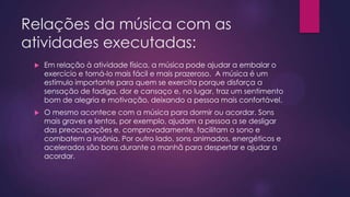 Relações da música com as
atividades executadas:


Em relação à atividade física, a música pode ajudar a embalar o
exercício e torná-lo mais fácil e mais prazeroso. A música é um
estímulo importante para quem se exercita porque disfarça a
sensação de fadiga, dor e cansaço e, no lugar, traz um sentimento
bom de alegria e motivação, deixando a pessoa mais confortável.



O mesmo acontece com a música para dormir ou acordar. Sons
mais graves e lentos, por exemplo, ajudam a pessoa a se desligar
das preocupações e, comprovadamente, facilitam o sono e
combatem a insônia. Por outro lado, sons animados, energéticos e
acelerados são bons durante a manhã para despertar e ajudar a
acordar.

 