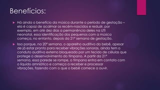 Benefícios:


Há ainda o benefício da música durante o período de gestação –
ela é capaz de acalmar os recém-nascidos e reduzir, por
exemplo, em até dez dias a permanência deles na UTI
neonatal, essa identificação dos pequenos com a música
começa, no entanto, depois da 21ª semana de gestação.



Isso porque, na 20ª semana, o aparelho auditivo do bebê, apesar
de já estar pronto para receber vibrações sonoras, ainda tem o
conduto auditivo externo bloqueado por um tecido de células que
protege o desenvolvimento do tímpano. A partir da 21ª
semana, essa parede se rompe, o tímpano entra em contato com
o líquido amniótico e começa a receber e processar
vibrações, fazendo com o que o bebê comece a ouvir.

 