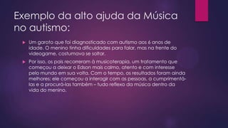 Exemplo da alto ajuda da Música
no autismo:


Um garoto que foi diagnosticado com autismo aos 6 anos de
idade. O menino tinha dificuldades para falar, mas na frente do
videogame, costumava se soltar.



Por isso, os pais recorreram à musicoterapia, um tratamento que
começou a deixar o Edson mais calmo, atento e com interesse
pelo mundo em sua volta. Com o tempo, os resultados foram ainda
melhores: ele começou a interagir com as pessoas, a cumprimentálas e a procurá-las também – tudo reflexo da música dentro da
vida do menino.

 