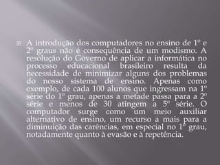  A introdução dos computadores no ensino de 1º e
2º graus não é consequência de um modismo. A
resolução do Governo de aplicar a informática no
processo educacional brasileiro resulta da
necessidade de minimizar alguns dos problemas
do nosso sistema de ensino. Apenas como
exemplo, de cada 100 alunos que ingressam na 1º
série do 1º grau, apenas a metade passa para a 2º
série e menos de 30 atingem a 5º série. O
computador surge como um meio auxiliar
alternativo de ensino, um recurso a mais para a
diminuição das carências, em especial no 1º grau,
notadamente quanto à evasão e à repetência.
 