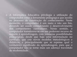  A Informática Educativa privilegia a utilização do
computador como a ferramenta pedagógica que auxilia
no processo de construção do conhecimento. Neste
momento, o computador é um meio e não um fim,
devendo ser usado considerando o desenvolvimento
dos componentes curriculares. Nesse sentido, o
computador transforma-se em um poderoso recurso de
suporte à aprendizagem, com inúmeras possibilidades
pedagógicas, desde que haja uma reformulação no
currículo, que crie novos modelos metodológicos e
didáticos, e principalmente que se repense qual o
verdadeiro significado da aprendizagem, para que o
computador não se torne mais um adereço travestido
de modernidade.
 