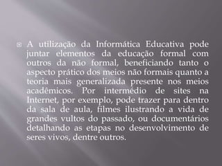  A utilização da Informática Educativa pode
juntar elementos da educação formal com
outros da não formal, beneficiando tanto o
aspecto prático dos meios não formais quanto a
teoria mais generalizada presente nos meios
acadêmicos. Por intermédio de sites na
Internet, por exemplo, pode trazer para dentro
da sala de aula, filmes ilustrando a vida de
grandes vultos do passado, ou documentários
detalhando as etapas no desenvolvimento de
seres vivos, dentre outros.
 