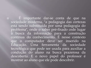  É importante dar-se conta de que na
sociedade moderna, "a pedagogia das certezas
está sendo substituída por uma pedagogia do
problema", onde o saber pré-fixado cede lugar
à busca da informação para a construção
contínua do conhecimento. É nesse contexto
que o computador deve ser inserido na
Educação. Uma ferramenta da sociedade
tecnológica que pode ser usada para auxiliar a
condução do aluno na busca prazerosa da
descoberta. E o novo papel do professor é
mostrar ao aluno que ele pode descobrir.
 