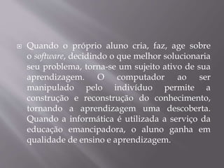  Quando o próprio aluno cria, faz, age sobre
o software, decidindo o que melhor solucionaria
seu problema, torna-se um sujeito ativo de sua
aprendizagem. O computador ao ser
manipulado pelo indivíduo permite a
construção e reconstrução do conhecimento,
tornando a aprendizagem uma descoberta.
Quando a informática é utilizada a serviço da
educação emancipadora, o aluno ganha em
qualidade de ensino e aprendizagem.
 