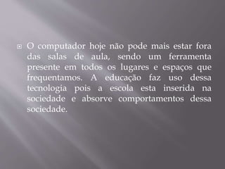  O computador hoje não pode mais estar fora
das salas de aula, sendo um ferramenta
presente em todos os lugares e espaços que
frequentamos. A educação faz uso dessa
tecnologia pois a escola esta inserida na
sociedade e absorve comportamentos dessa
sociedade.
 