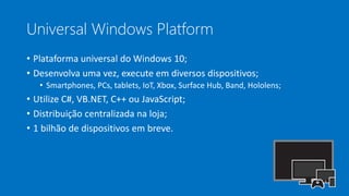 Universal Windows Platform
• Plataforma universal do Windows 10;
• Desenvolva uma vez, execute em diversos dispositivos;
• Smartphones, PCs, tablets, IoT, Xbox, Surface Hub, Band, Hololens;
• Utilize C#, VB.NET, C++ ou JavaScript;
• Distribuição centralizada na loja;
• 1 bilhão de dispositivos em breve.
 