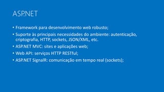 ASP.NET
• Framework para desenvolvimento web robusto;
• Suporte às principais necessidades do ambiente: autenticação,
criptografia, HTTP, sockets, JSON/XML, etc.
• ASP.NET MVC: sites e aplicações web;
• Web API: serviços HTTP RESTful;
• ASP.NET SignalR: comunicação em tempo real (sockets);
 
