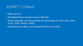 ASP.NET 5 (vNext)
• Open source;
• Multiplataforma (suporta Linux e MacOS);
• Total integração com ferramentas de automação de front-end, como
Grunt, Gulp, Bower e NPM;
• Atualmente em Beta, com lançamento final em 2016.
 