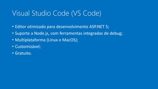 Visual Studio Code (VS Code)
• Editor otimizado para desenvolvimento ASP.NET 5;
• Suporte a Node.js, com ferramentas integradas de debug;
• Multiplataforma (Linux e MacOS);
• Customizável;
• Gratuito.
 
