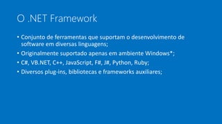 O .NET Framework
• Conjunto de ferramentas que suportam o desenvolvimento de
software em diversas linguagens;
• Originalmente suportado apenas em ambiente Windows*;
• C#, VB.NET, C++, JavaScript, F#, J#, Python, Ruby;
• Diversos plug-ins, bibliotecas e frameworks auxiliares;
 