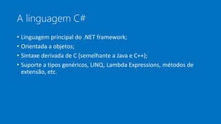 A linguagem C#
• Linguagem principal do .NET framework;
• Orientada a objetos;
• Sintaxe derivada de C (semelhante a Java e C++);
• Suporte a tipos genéricos, LINQ, Lambda Expressions, métodos de
extensão, etc.
 